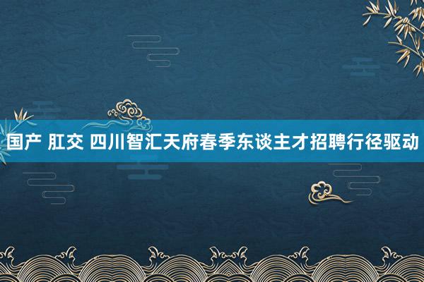 国产 肛交 四川智汇天府春季东谈主才招聘行径驱动