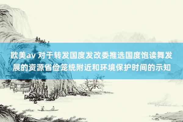 欧美av 对于转发国度发改委推选国度饱读舞发展的资源省俭笼统附近和环境保护时间的示知