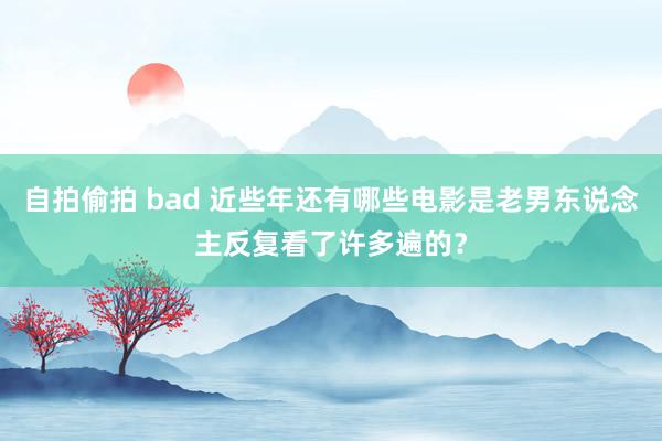 自拍偷拍 bad 近些年还有哪些电影是老男东说念主反复看了许多遍的？