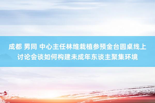 成都 男同 中心主任林维栽植参预金台圆桌线上讨论会谈如何构建未成年东谈主聚集环境