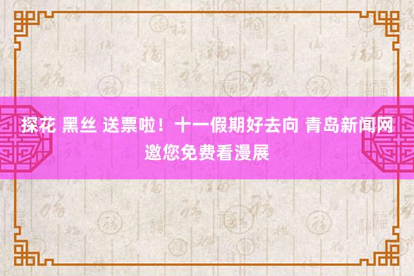 探花 黑丝 送票啦！十一假期好去向 青岛新闻网邀您免费看漫展