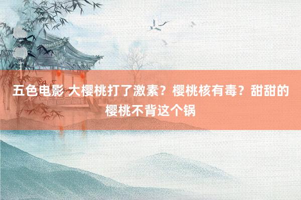 五色电影 大樱桃打了激素？樱桃核有毒？甜甜的樱桃不背这个锅